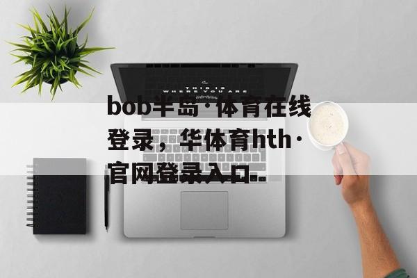 bob半岛·体育在线登录，华体育hth·官网登录入口